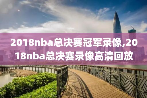 2018nba总决赛冠军录像,2018nba总决赛录像高清回放