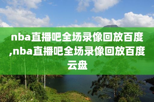 nba直播吧全场录像回放百度,nba直播吧全场录像回放百度云盘