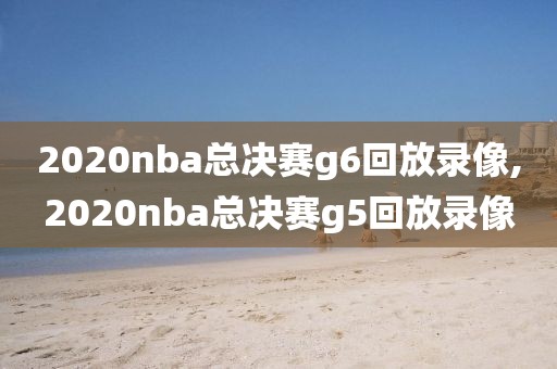 2020nba总决赛g6回放录像,2020nba总决赛g5回放录像