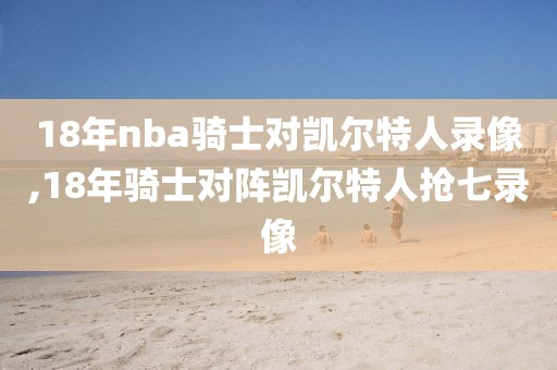 18年nba骑士对凯尔特人录像,18年骑士对阵凯尔特人抢七录像