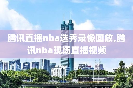 腾讯直播nba选秀录像回放,腾讯nba现场直播视频