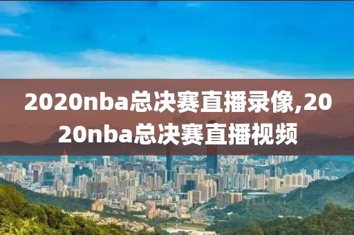 2020nba总决赛直播录像,2020nba总决赛直播视频