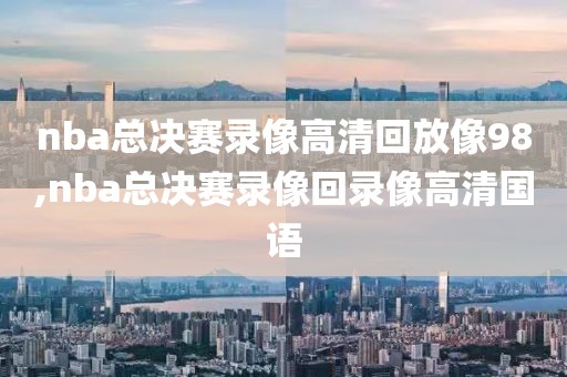 nba总决赛录像高清回放像98,nba总决赛录像回录像高清国语