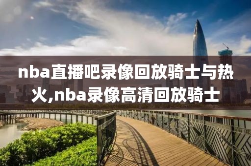 nba直播吧录像回放骑士与热火,nba录像高清回放骑士