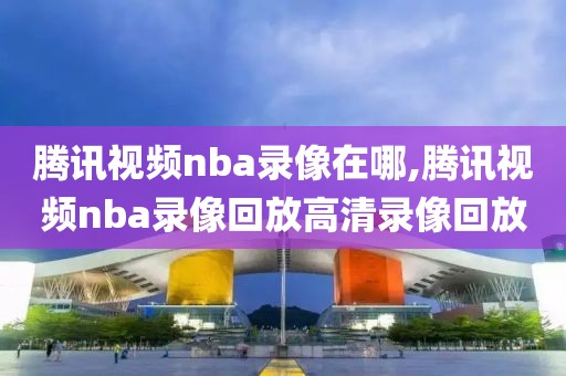 腾讯视频nba录像在哪,腾讯视频nba录像回放高清录像回放