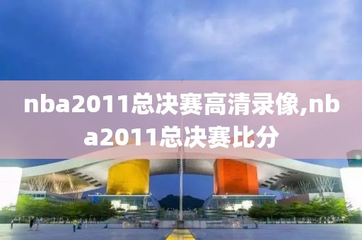 nba2011总决赛高清录像,nba2011总决赛比分