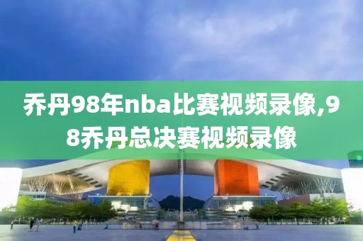 乔丹98年nba比赛视频录像,98乔丹总决赛视频录像