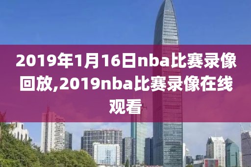 2019年1月16日nba比赛录像回放,2019nba比赛录像在线观看