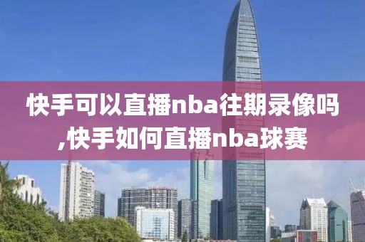 快手可以直播nba往期录像吗,快手如何直播nba球赛