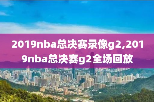 2019nba总决赛录像g2,2019nba总决赛g2全场回放