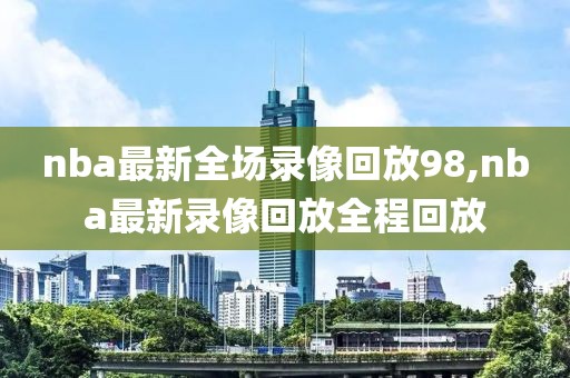 nba最新全场录像回放98,nba最新录像回放全程回放