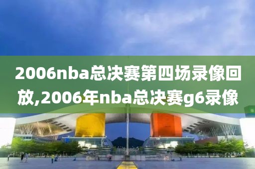 2006nba总决赛第四场录像回放,2006年nba总决赛g6录像