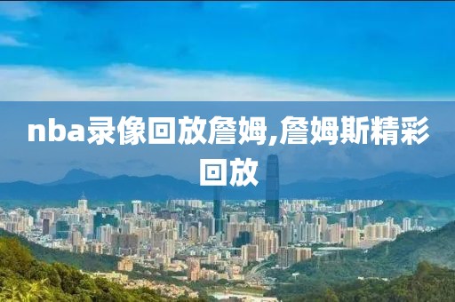 nba录像回放詹姆,詹姆斯精彩回放