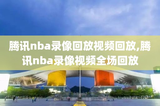 腾讯nba录像回放视频回放,腾讯nba录像视频全场回放