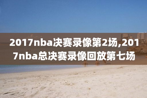 2017nba决赛录像第2场,2017nba总决赛录像回放第七场