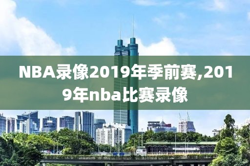 NBA录像2019年季前赛,2019年nba比赛录像