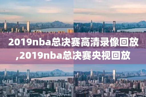 2019nba总决赛高清录像回放,2019nba总决赛央视回放
