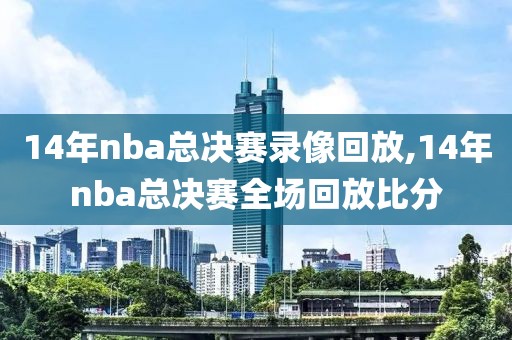 14年nba总决赛录像回放,14年nba总决赛全场回放比分