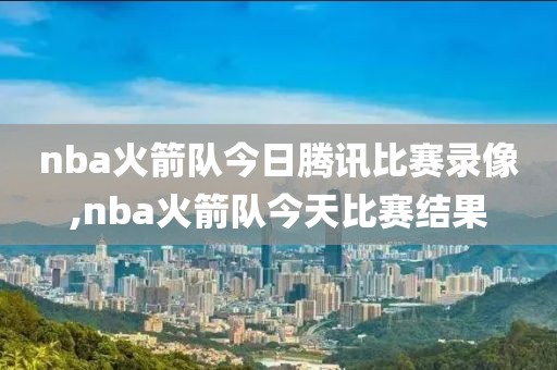 nba火箭队今日腾讯比赛录像,nba火箭队今天比赛结果
