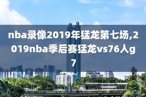 nba录像2019年猛龙第七场,2019nba季后赛猛龙vs76人g7