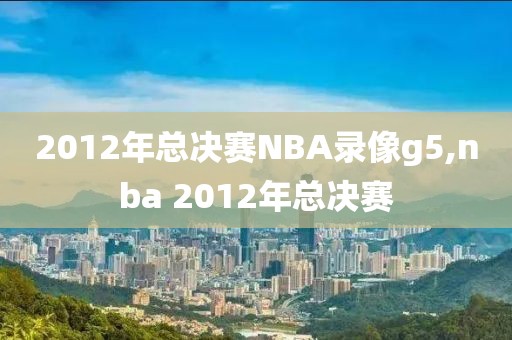 2012年总决赛NBA录像g5,nba 2012年总决赛