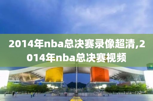 2014年nba总决赛录像超清,2014年nba总决赛视频