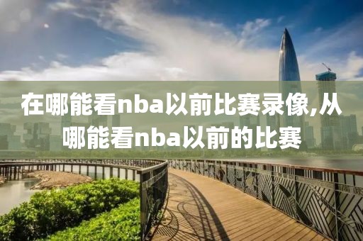 在哪能看nba以前比赛录像,从哪能看nba以前的比赛