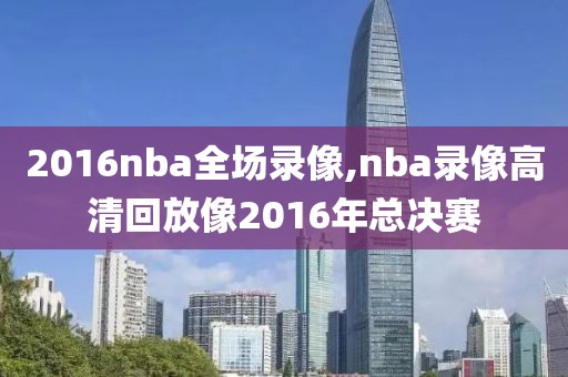 2016nba全场录像,nba录像高清回放像2016年总决赛