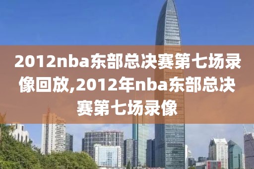 2012nba东部总决赛第七场录像回放,2012年nba东部总决赛第七场录像
