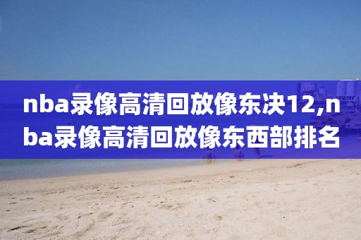nba录像高清回放像东决12,nba录像高清回放像东西部排名
