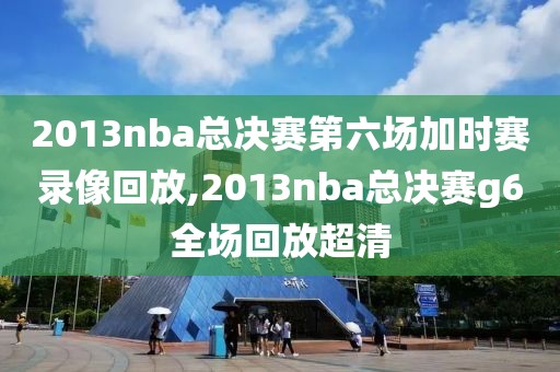 2013nba总决赛第六场加时赛录像回放,2013nba总决赛g6全场回放超清