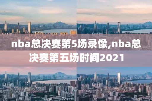 nba总决赛第5场录像,nba总决赛第五场时间2021