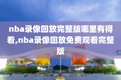 nba录像回放完整版哪里有得看,nba录像回放免费观看完整版