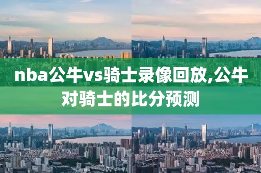 nba公牛vs骑士录像回放,公牛对骑士的比分预测