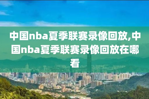中国nba夏季联赛录像回放,中国nba夏季联赛录像回放在哪看