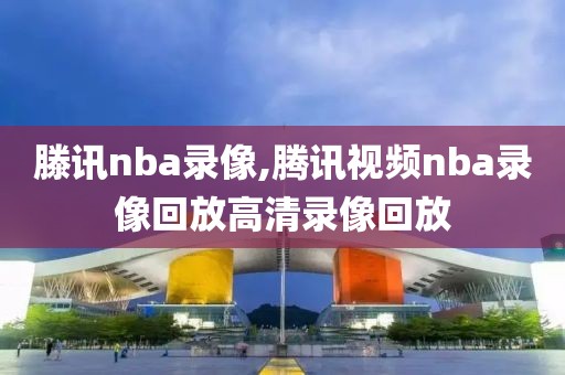 滕讯nba录像,腾讯视频nba录像回放高清录像回放