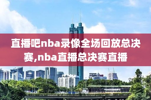 直播吧nba录像全场回放总决赛,nba直播总决赛直播