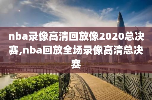 nba录像高清回放像2020总决赛,nba回放全场录像高清总决赛