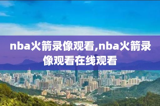 nba火箭录像观看,nba火箭录像观看在线观看