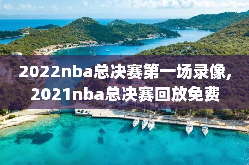 2022nba总决赛第一场录像,2021nba总决赛回放免费