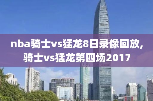 nba骑士vs猛龙8日录像回放,骑士vs猛龙第四场2017