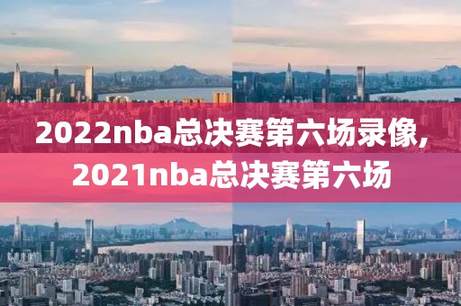 2022nba总决赛第六场录像,2021nba总决赛第六场