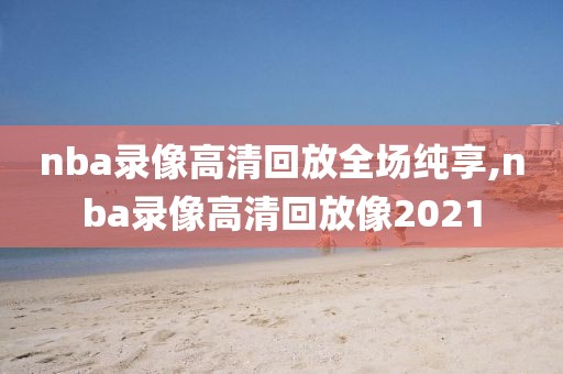 nba录像高清回放全场纯享,nba录像高清回放像2021