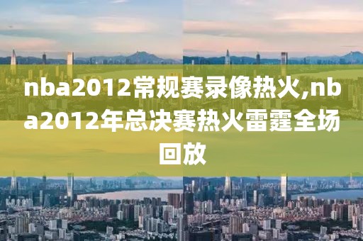 nba2012常规赛录像热火,nba2012年总决赛热火雷霆全场回放