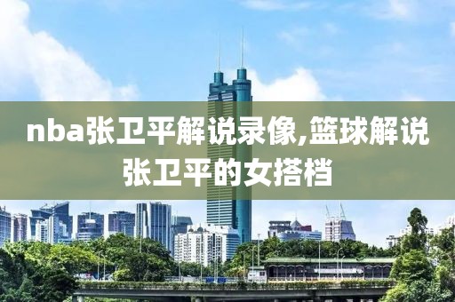 nba张卫平解说录像,篮球解说张卫平的女搭档