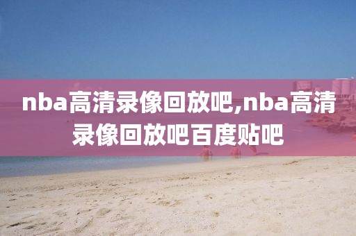 nba高清录像回放吧,nba高清录像回放吧百度贴吧