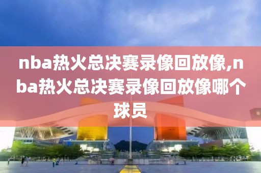 nba热火总决赛录像回放像,nba热火总决赛录像回放像哪个球员