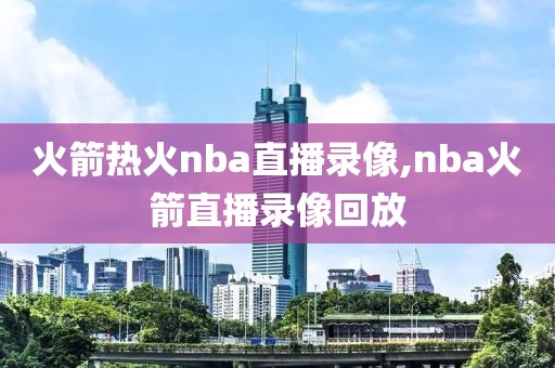 火箭热火nba直播录像,nba火箭直播录像回放