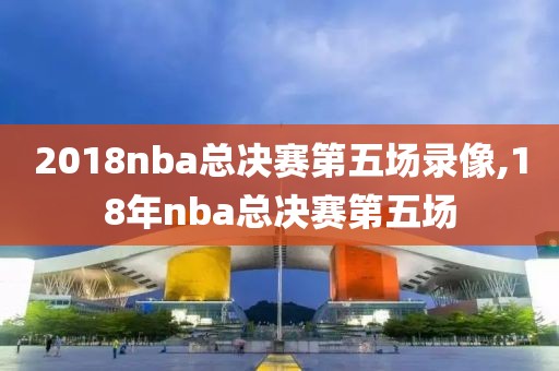2018nba总决赛第五场录像,18年nba总决赛第五场