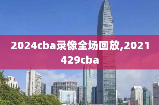 2024cba录像全场回放,2021429cba